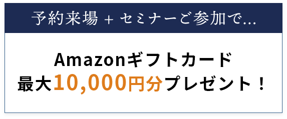 来場予約・実際のご来場で… Amazonギフトカード最大10,000円分プレゼント！