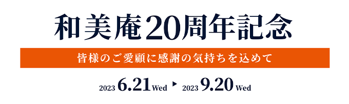 和美庵20周年記念 皆様のご愛顧に感謝の気持ちを込めて 2023 6.21 Wed 2023 9.20 Wed
