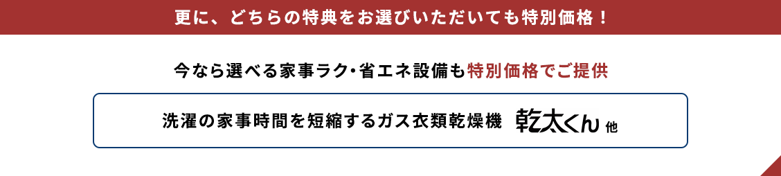 更に、どちらの特典をお選びいただいても特別価格！ 今なら選べる家事ラク・省エネ設備も特別価格でご提供 洗濯の家事時間を短縮するガス衣類乾燥機 乾太くん他