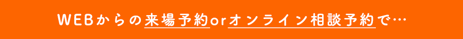 WEBからの来場予約orオンライン相談予約で・・・