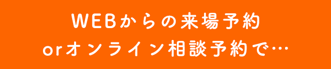 WEBからの来場予約orオンライン相談予約で・・・